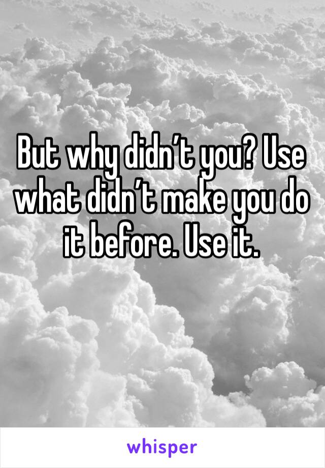 But why didn’t you? Use what didn’t make you do it before. Use it. 