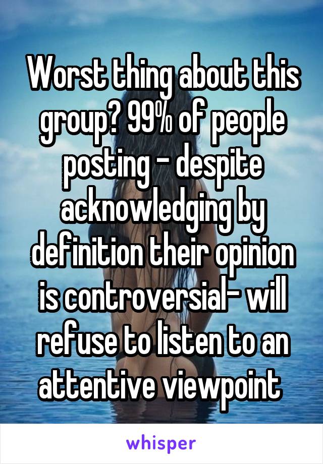 Worst thing about this group? 99% of people posting - despite acknowledging by definition their opinion is controversial- will refuse to listen to an attentive viewpoint 