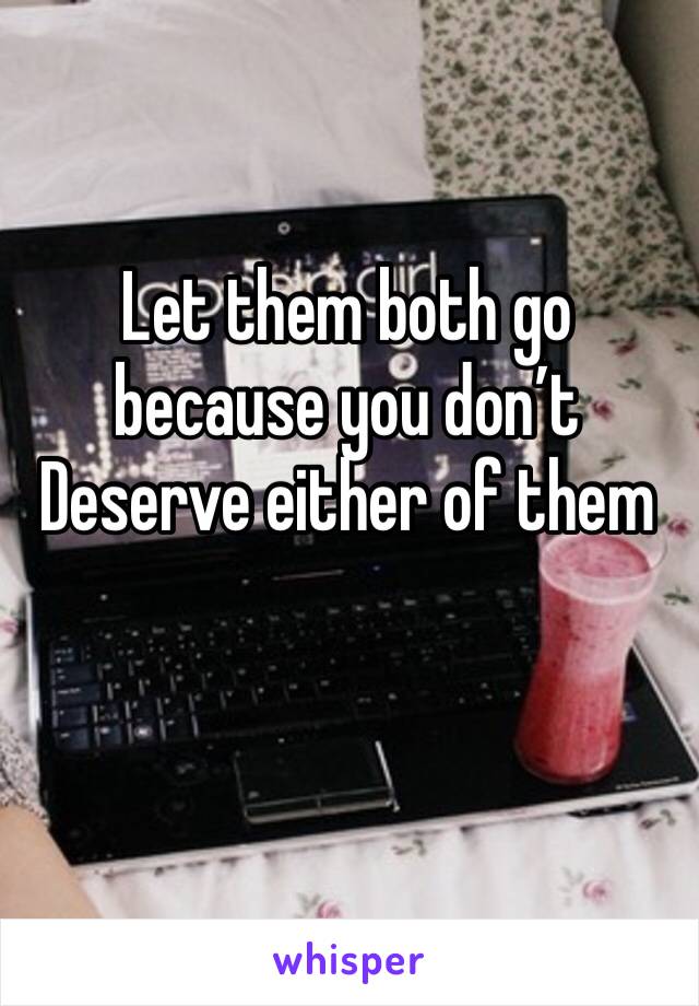 Let them both go because you don’t Deserve either of them 