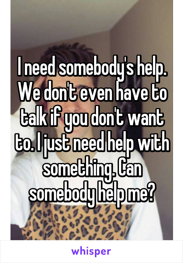 I need somebody's help. We don't even have to talk if you don't want to. I just need help with something. Can somebody help me?