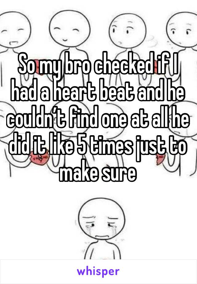 So my bro checked if I had a heart beat and he couldn’t find one at all he did it like 5 times just to make sure 