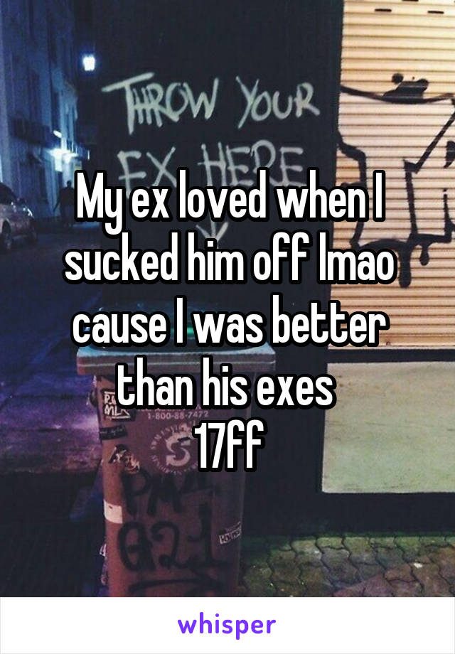 My ex loved when I sucked him off lmao cause I was better than his exes 
17ff