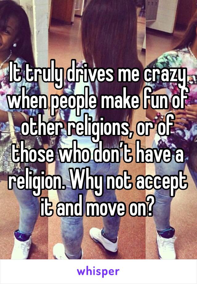 It truly drives me crazy when people make fun of other religions, or of those who don’t have a religion. Why not accept it and move on?