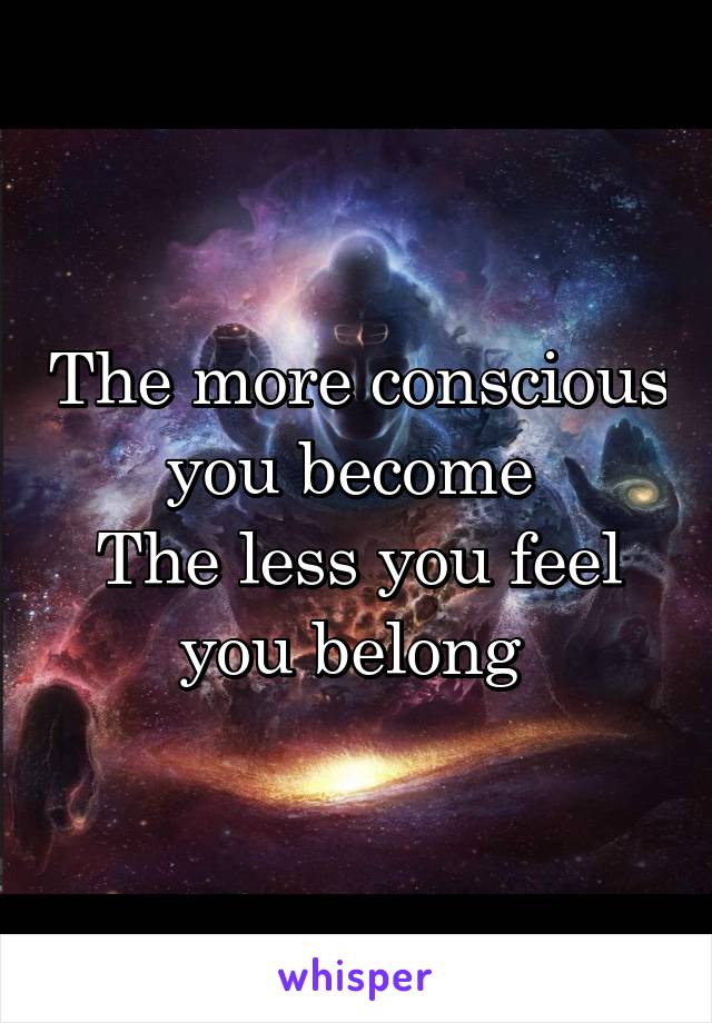 The more conscious you become 
The less you feel you belong 