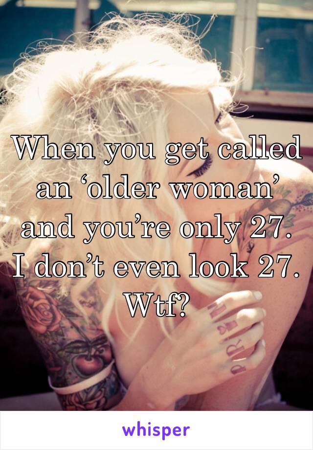 When you get called an ‘older woman’ and you’re only 27. I don’t even look 27. Wtf? 