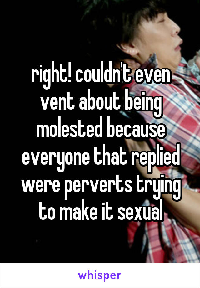 right! couldn't even vent about being molested because everyone that replied were perverts trying to make it sexual