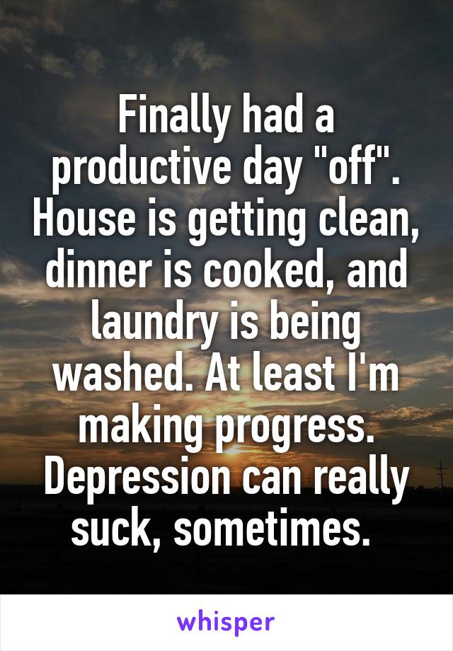 Finally had a productive day "off". House is getting clean, dinner is cooked, and laundry is being washed. At least I'm making progress. Depression can really suck, sometimes. 