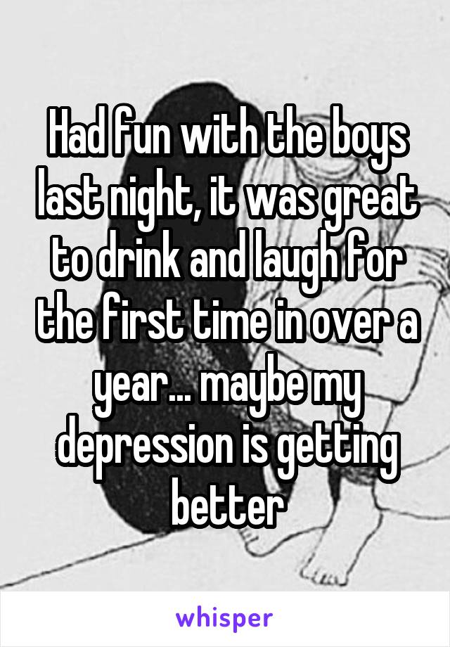 Had fun with the boys last night, it was great to drink and laugh for the first time in over a year... maybe my depression is getting better