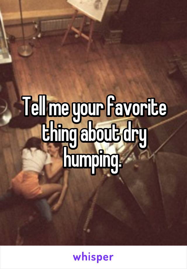 Tell me your favorite thing about dry humping. 