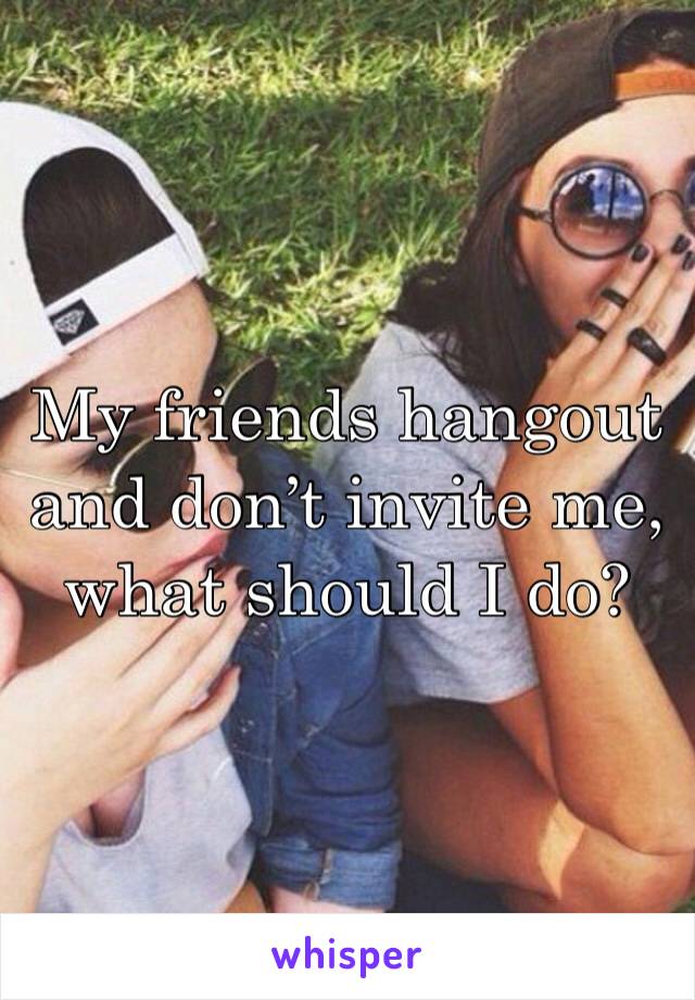 My friends hangout and don’t invite me, what should I do? 