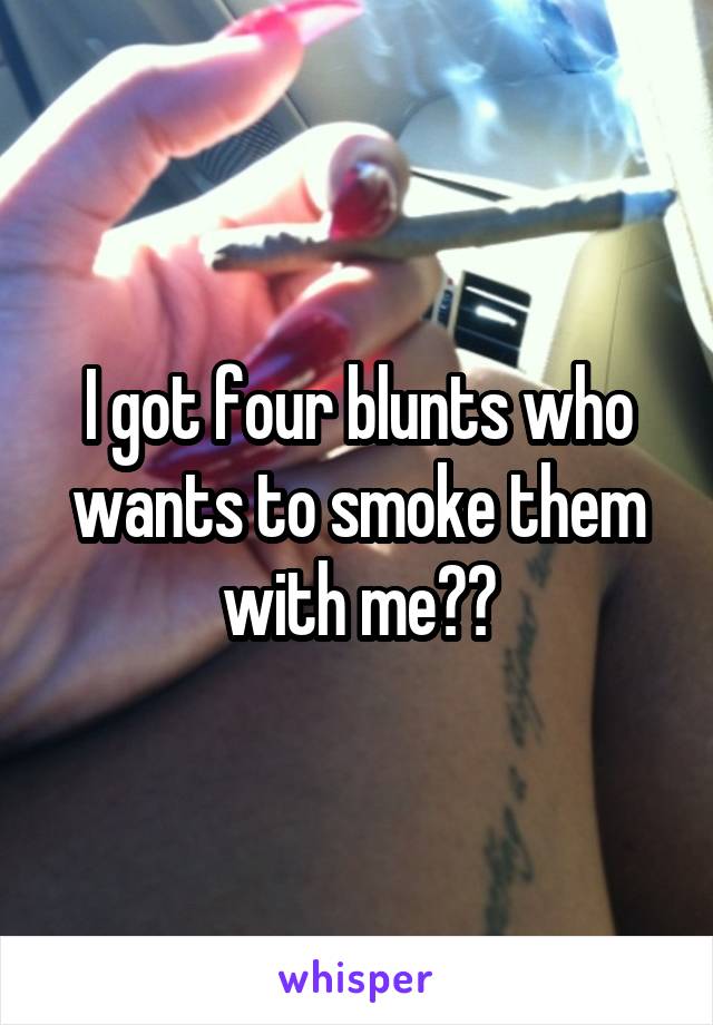 I got four blunts who wants to smoke them with me??