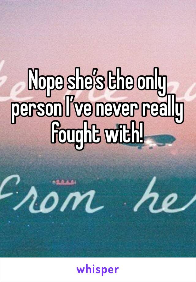 Nope she’s the only person I’ve never really fought with!