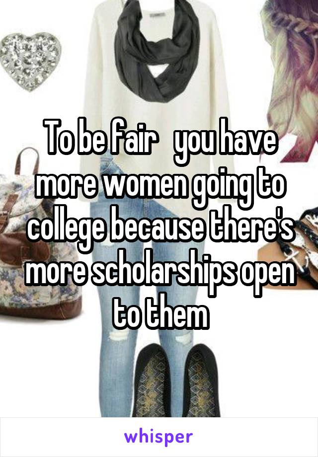 To be fair   you have more women going to college because there's more scholarships open to them