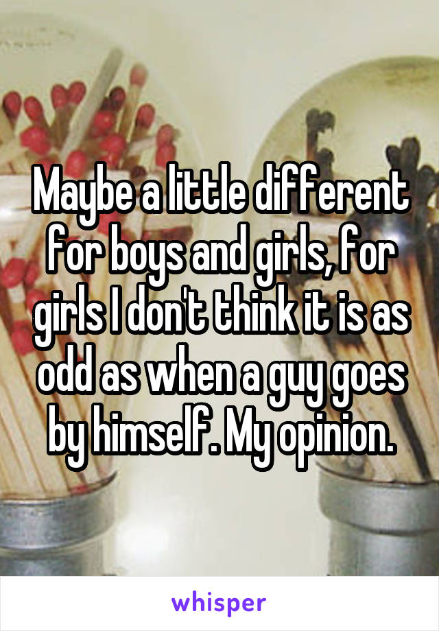 Maybe a little different for boys and girls, for girls I don't think it is as odd as when a guy goes by himself. My opinion.