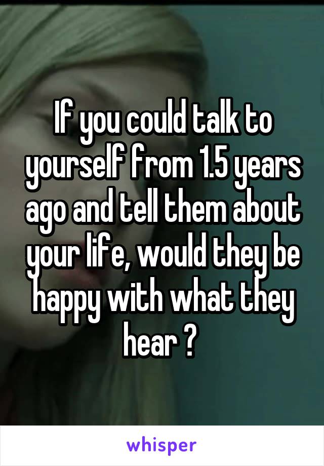 If you could talk to yourself from 1.5 years ago and tell them about your life, would they be happy with what they hear ? 