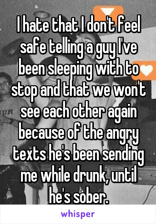 I hate that I don't feel safe telling a guy I've been sleeping with to stop and that we won't see each other again because of the angry texts he's been sending me while drunk, until he's sober.