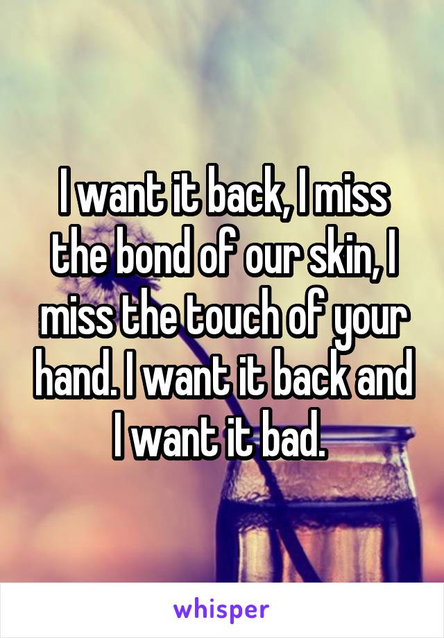 I want it back, I miss the bond of our skin, I miss the touch of your hand. I want it back and I want it bad. 