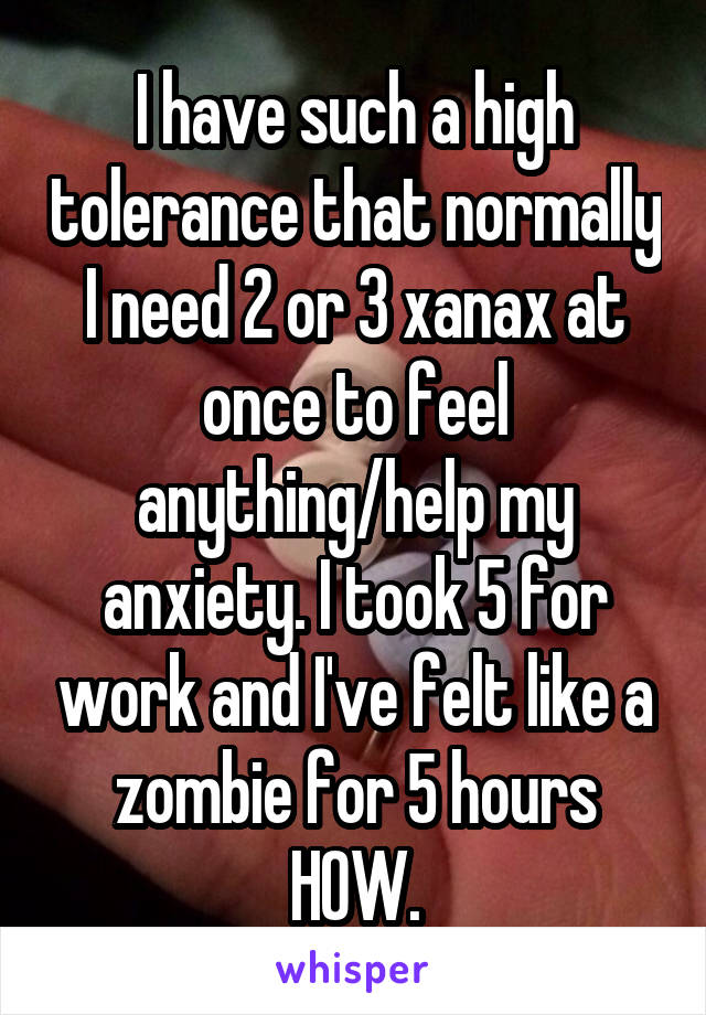 I have such a high tolerance that normally I need 2 or 3 xanax at once to feel anything/help my anxiety. I took 5 for work and I've felt like a zombie for 5 hours HOW.