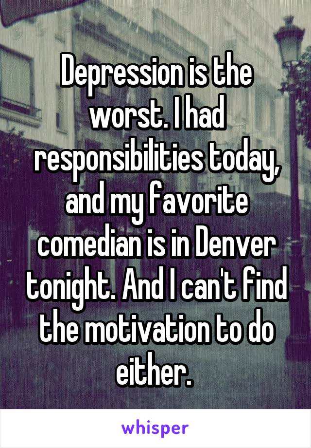 Depression is the worst. I had responsibilities today, and my favorite comedian is in Denver tonight. And I can't find the motivation to do either. 