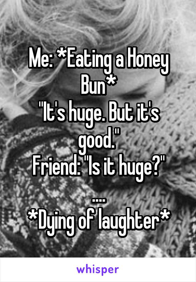 Me: *Eating a Honey Bun*
"It's huge. But it's good."
Friend: "Is it huge?"
....
*Dying of laughter*