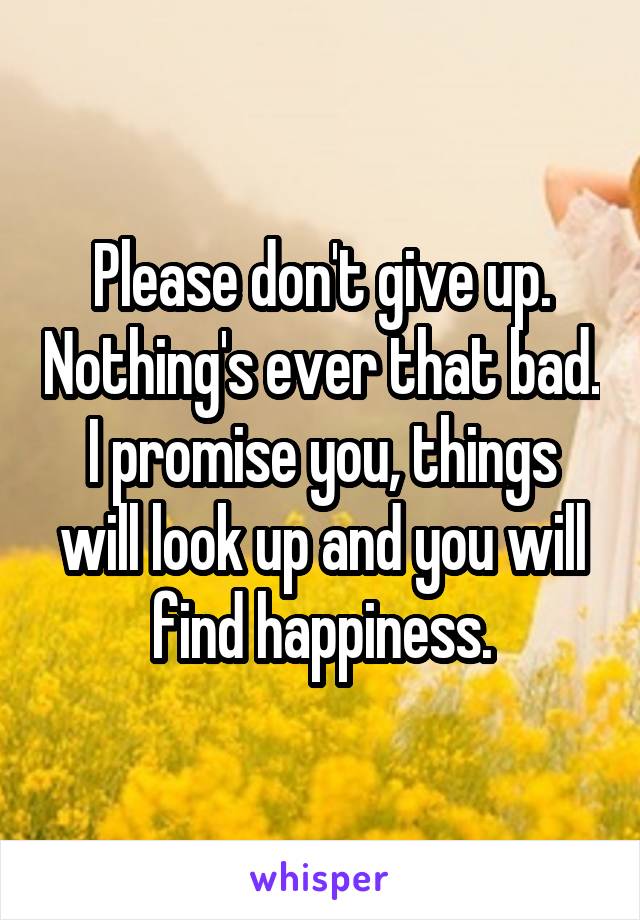 Please don't give up. Nothing's ever that bad. I promise you, things will look up and you will find happiness.