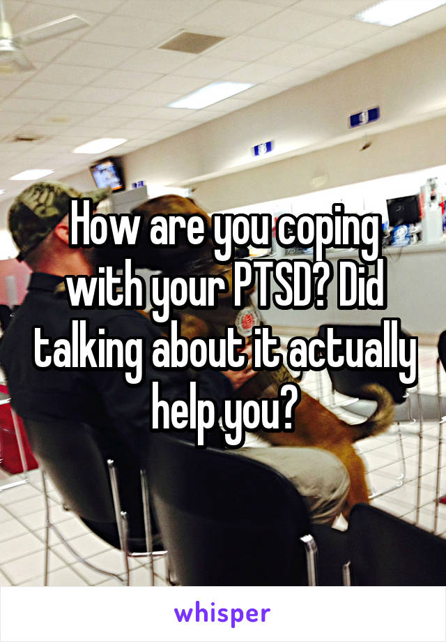 How are you coping with your PTSD? Did talking about it actually help you?