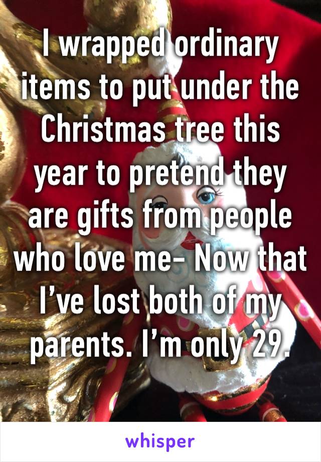 I wrapped ordinary items to put under the Christmas tree this year to pretend they are gifts from people who love me- Now that I’ve lost both of my parents. I’m only 29.