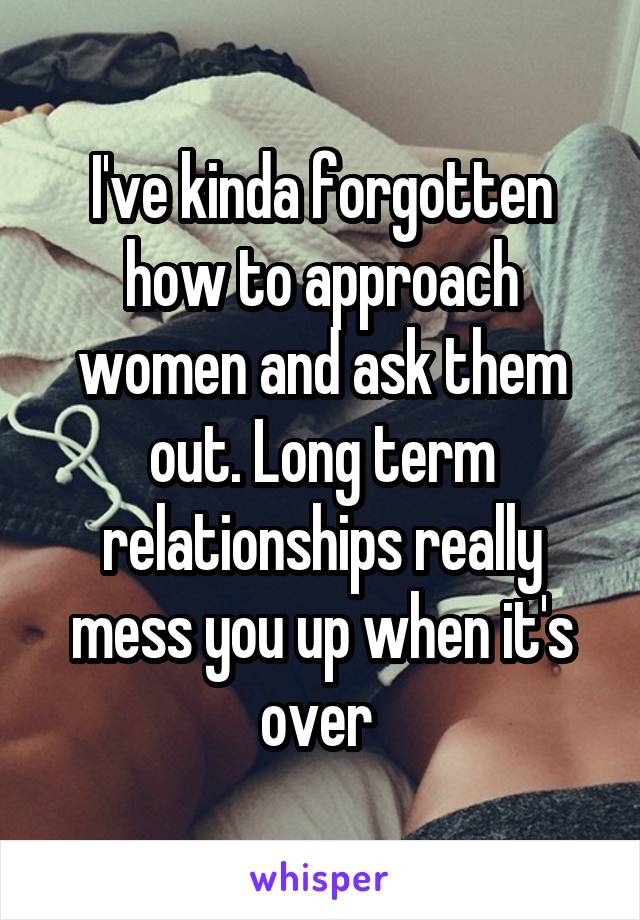 I've kinda forgotten how to approach women and ask them out. Long term relationships really mess you up when it's over 