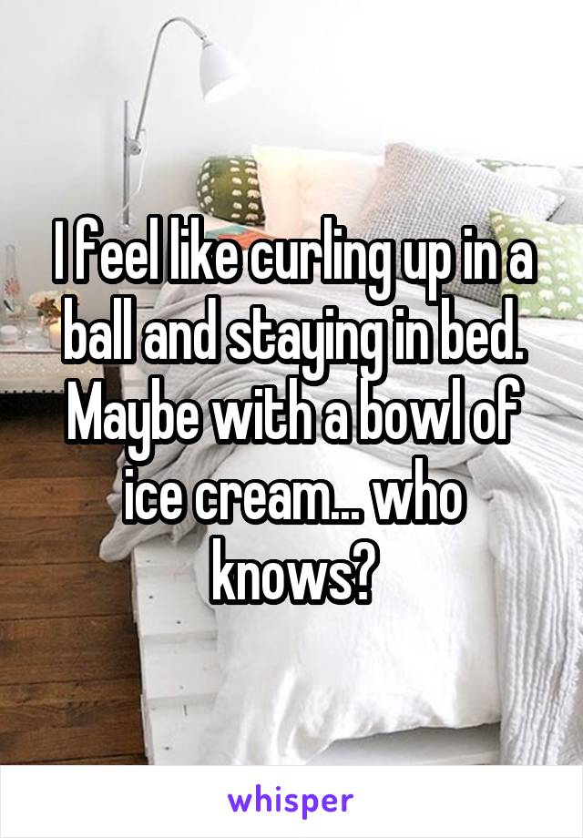 I feel like curling up in a ball and staying in bed. Maybe with a bowl of ice cream... who knows?