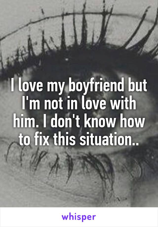 I love my boyfriend but I'm not in love with him. I don't know how to fix this situation..