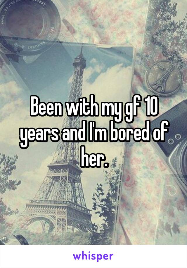 Been with my gf 10 years and I'm bored of her.