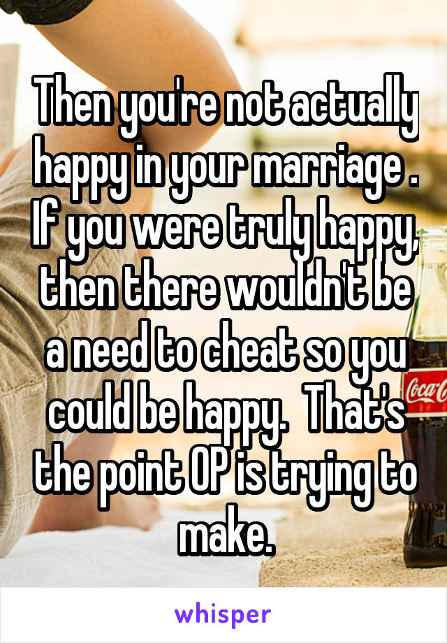 Then you're not actually happy in your marriage . If you were truly happy, then there wouldn't be a need to cheat so you could be happy.  That's the point OP is trying to make.