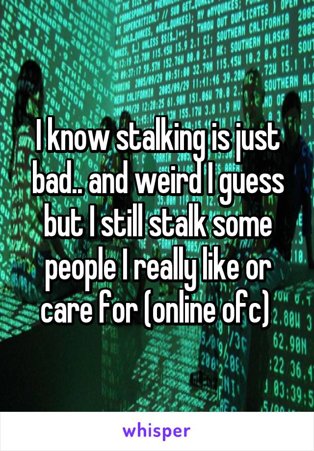 I know stalking is just bad.. and weird I guess but I still stalk some people I really like or care for (online ofc) 