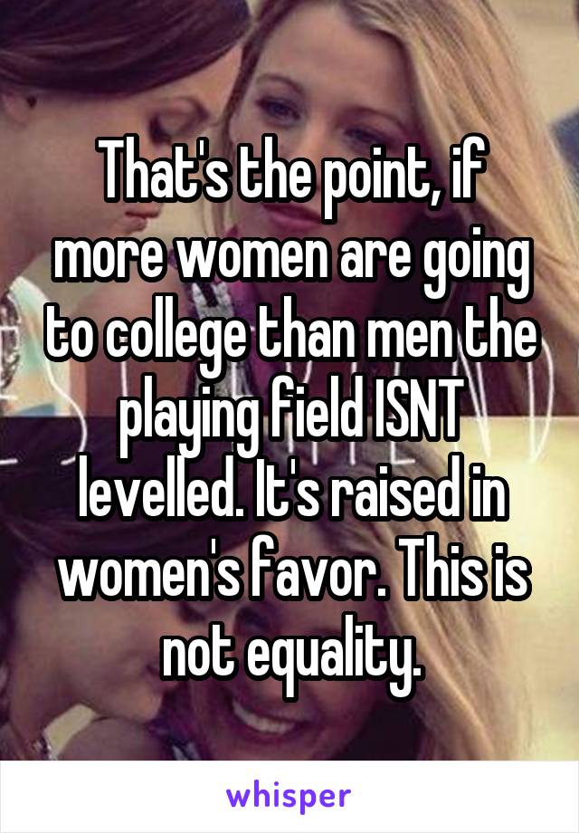 That's the point, if more women are going to college than men the playing field ISNT levelled. It's raised in women's favor. This is not equality.