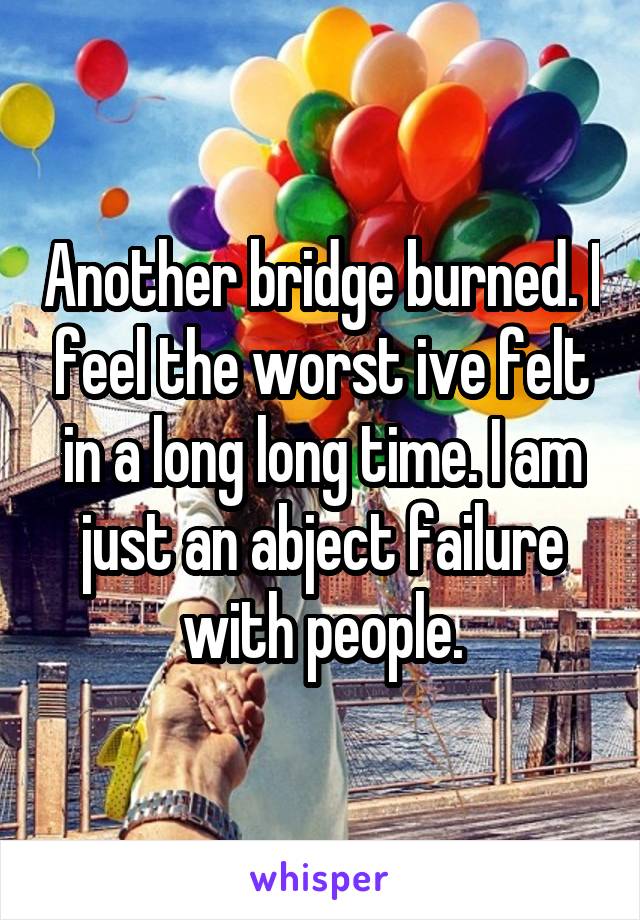 Another bridge burned. I feel the worst ive felt in a long long time. I am just an abject failure with people.