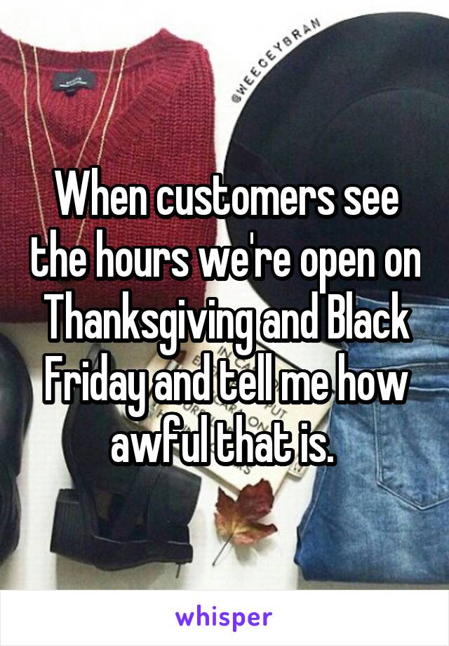 When customers see the hours we're open on Thanksgiving and Black Friday and tell me how awful that is. 