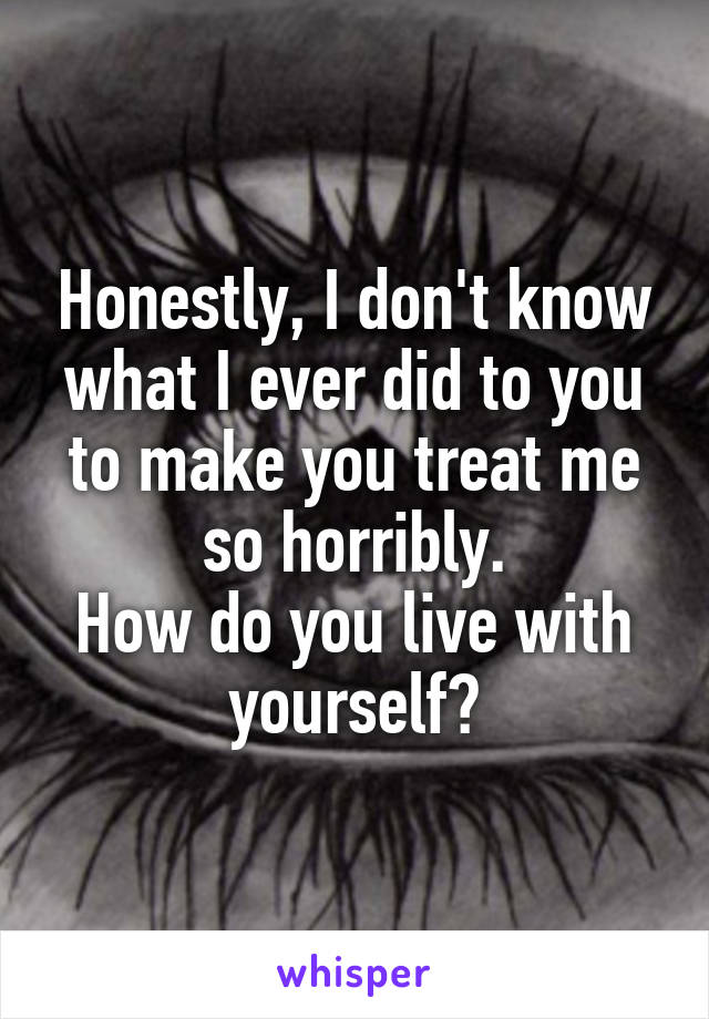 Honestly, I don't know what I ever did to you to make you treat me so horribly.
How do you live with yourself?