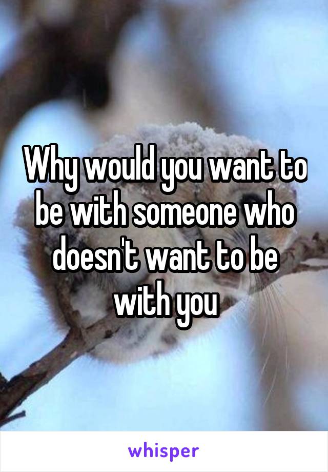 Why would you want to be with someone who doesn't want to be with you