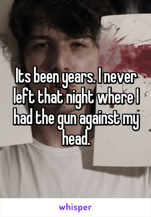 Its been years. I never left that night where I had the gun against my head.