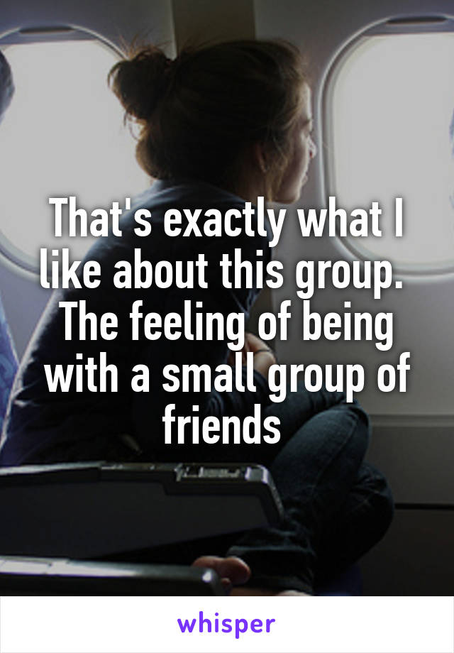 That's exactly what I like about this group. 
The feeling of being with a small group of friends 