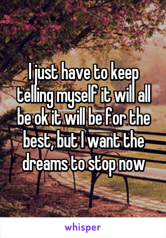 I just have to keep telling myself it will all be ok it will be for the best, but I want the dreams to stop now