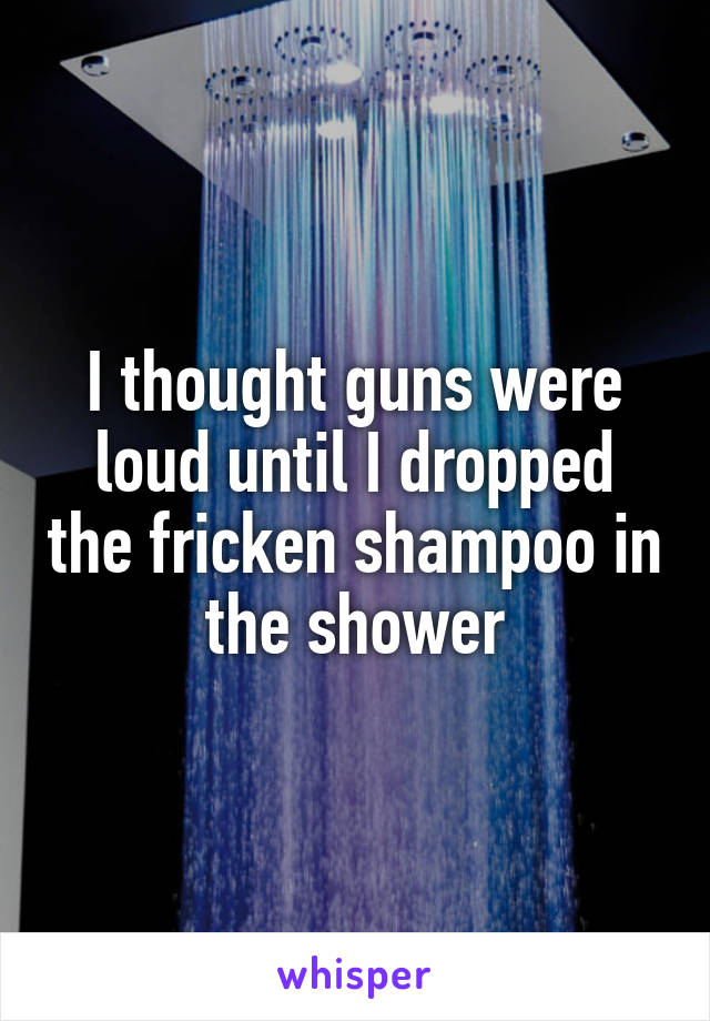 I thought guns were loud until I dropped the fricken shampoo in the shower