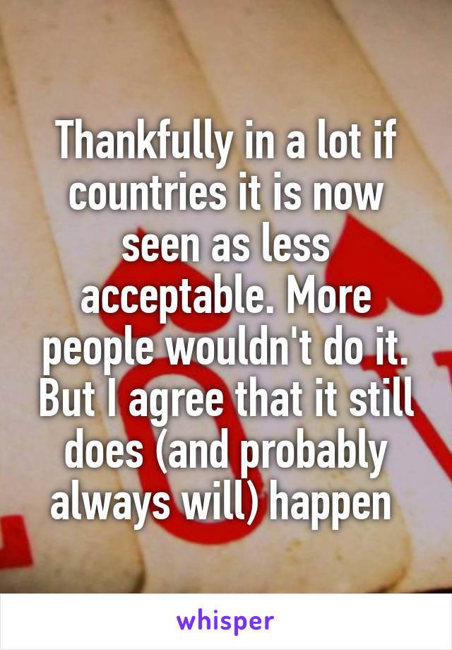 Thankfully in a lot if countries it is now seen as less acceptable. More people wouldn't do it. But I agree that it still does (and probably always will) happen 