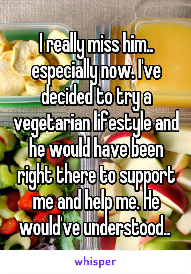 I really miss him.. especially now. I've decided to try a vegetarian lifestyle and he would have been right there to support me and help me. He would've understood.. 