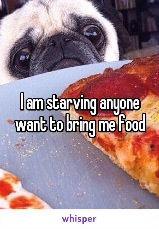 I am starving anyone want to bring me food