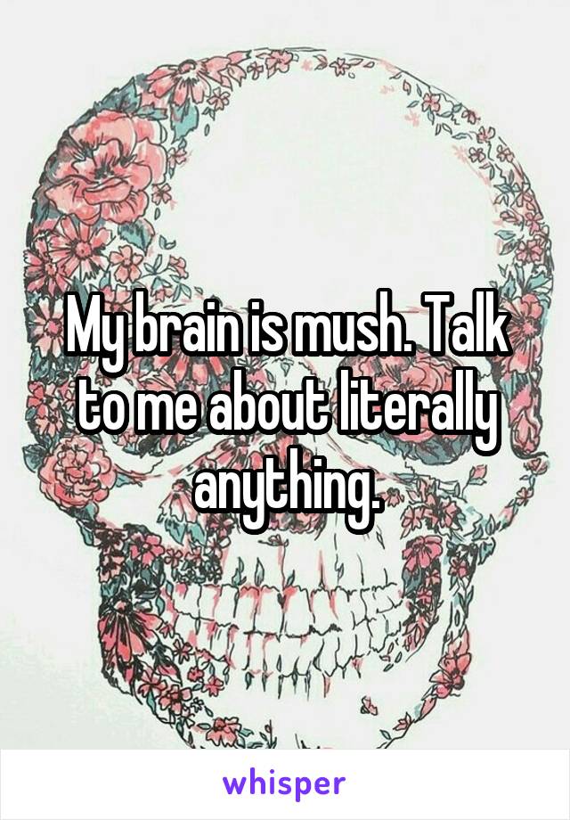 My brain is mush. Talk to me about literally anything.