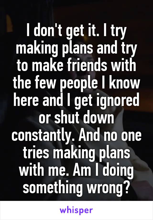 I don't get it. I try making plans and try to make friends with the few people I know here and I get ignored or shut down constantly. And no one tries making plans with me. Am I doing something wrong?