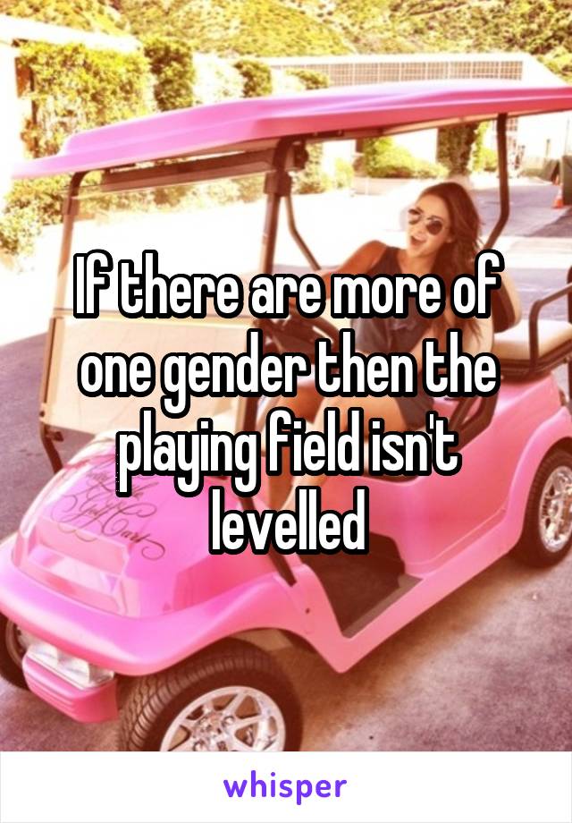 If there are more of one gender then the playing field isn't levelled