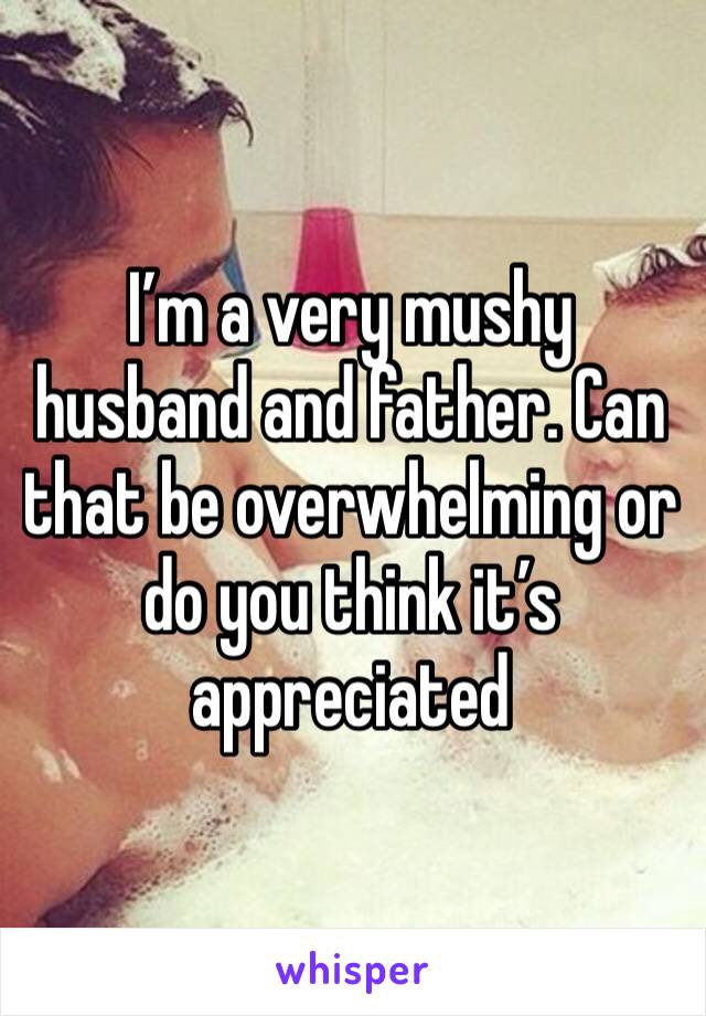 I’m a very mushy husband and father. Can that be overwhelming or do you think it’s appreciated 