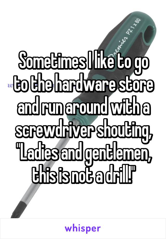 Sometimes I like to go to the hardware store and run around with a screwdriver shouting, "Ladies and gentlemen, this is not a drill!"